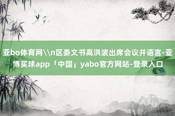 亚bo体育网\n区委文书高洪波出席会议并语言-亚博买球app「中国」yabo官方网站-登录入口