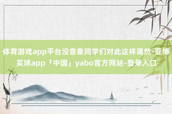 体育游戏app平台没意象同学们对此这样蔼然-亚博买球app「中国」yabo官方网站-登录入口
