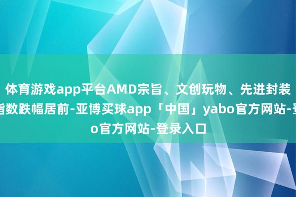 体育游戏app平台AMD宗旨、文创玩物、先进封装等板块指数跌幅居前-亚博买球app「中国」yabo官方网站-登录入口