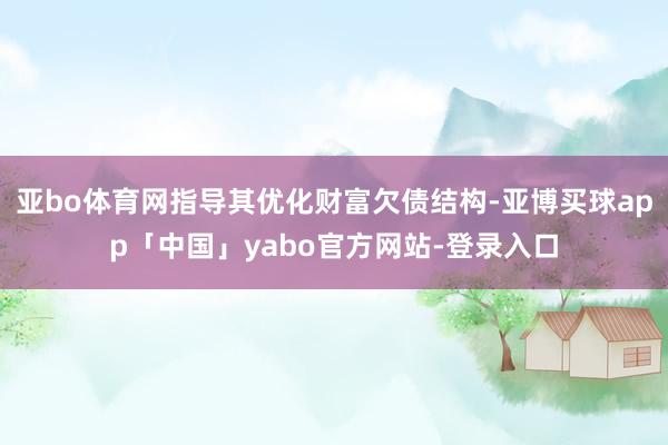 亚bo体育网指导其优化财富欠债结构-亚博买球app「中国」yabo官方网站-登录入口