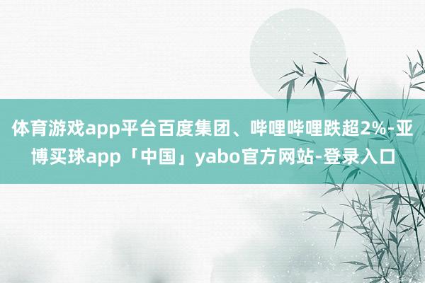 体育游戏app平台百度集团、哔哩哔哩跌超2%-亚博买球app「中国」yabo官方网站-登录入口