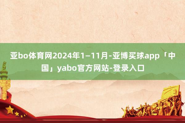 亚bo体育网2024年1—11月-亚博买球app「中国」yabo官方网站-登录入口