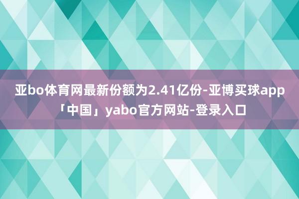亚bo体育网最新份额为2.41亿份-亚博买球app「中国」yabo官方网站-登录入口