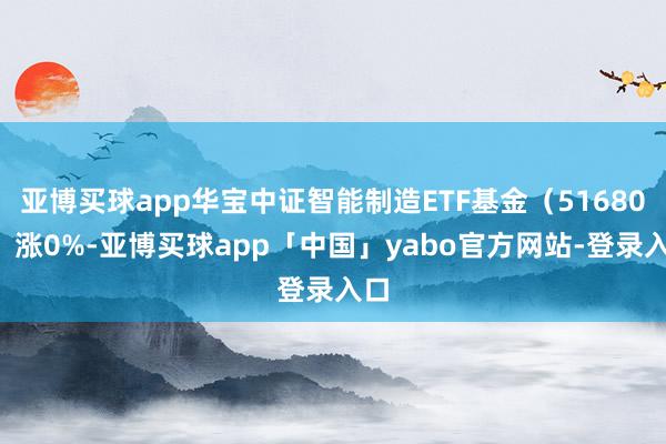 亚博买球app华宝中证智能制造ETF基金（516800）涨0%-亚博买球app「中国」yabo官方网站-登录入口