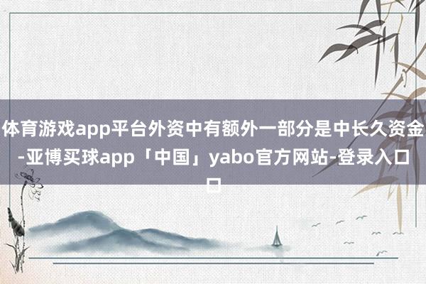 体育游戏app平台外资中有额外一部分是中长久资金-亚博买球app「中国」yabo官方网站-登录入口