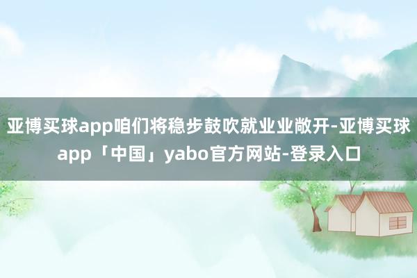 亚博买球app咱们将稳步鼓吹就业业敞开-亚博买球app「中国」yabo官方网站-登录入口