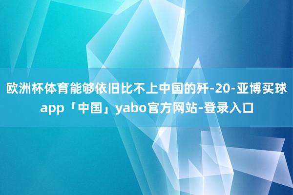欧洲杯体育能够依旧比不上中国的歼-20-亚博买球app「中国」yabo官方网站-登录入口