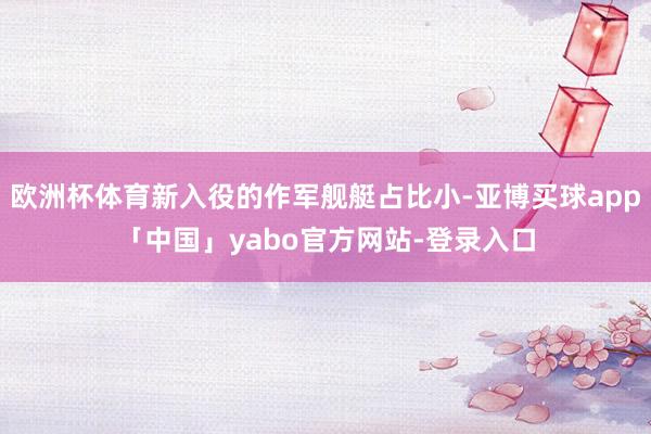 欧洲杯体育新入役的作军舰艇占比小-亚博买球app「中国」yabo官方网站-登录入口