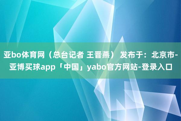 亚bo体育网（总台记者 王晋燕） 发布于：北京市-亚博买球app「中国」yabo官方网站-登录入口