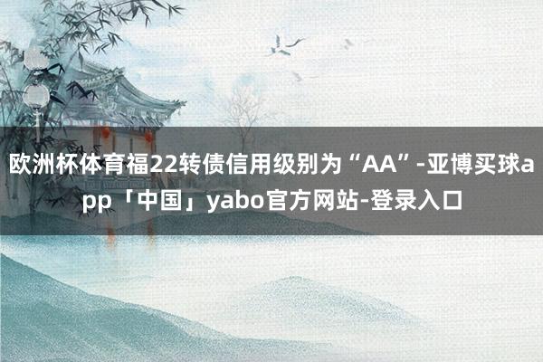 欧洲杯体育福22转债信用级别为“AA”-亚博买球app「中国」yabo官方网站-登录入口
