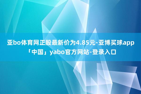 亚bo体育网正股最新价为4.85元-亚博买球app「中国」yabo官方网站-登录入口